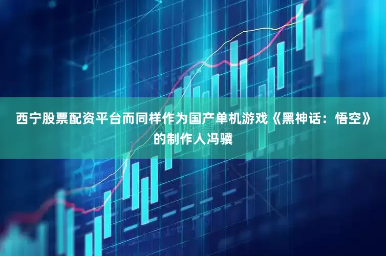 西宁股票配资平台而同样作为国产单机游戏《黑神话：悟空》的制作人冯骥