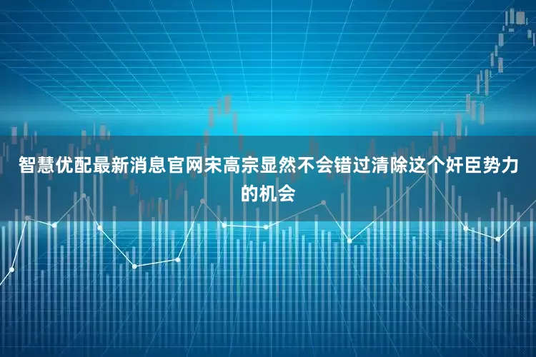 智慧优配最新消息官网宋高宗显然不会错过清除这个奸臣势力的机会