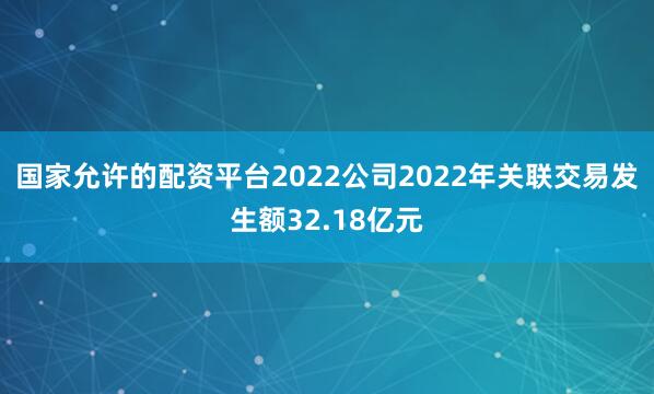 国家允许的配资平台2022公司2022年关联交易发生额32.18亿元