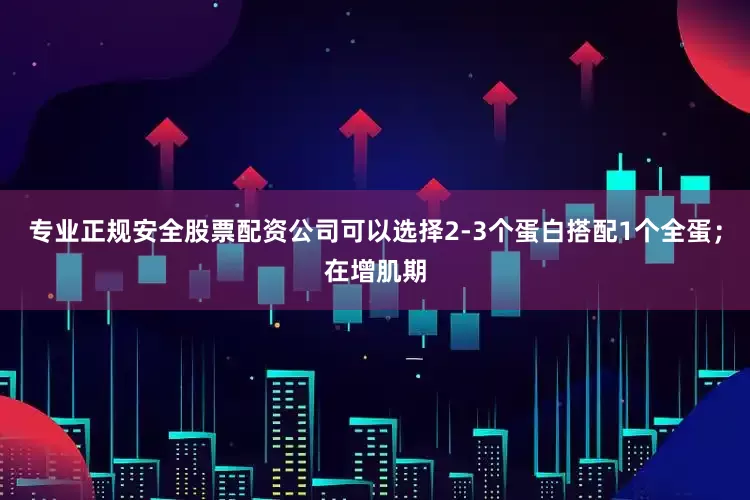 专业正规安全股票配资公司可以选择2-3个蛋白搭配1个全蛋；在增肌期