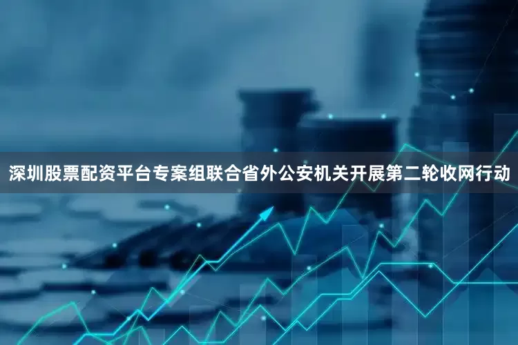 深圳股票配资平台专案组联合省外公安机关开展第二轮收网行动
