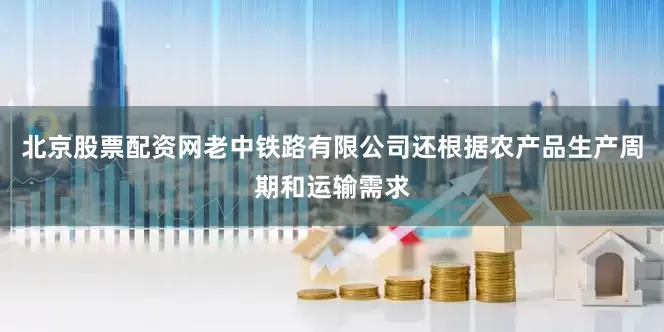 北京股票配资网老中铁路有限公司还根据农产品生产周期和运输需求
