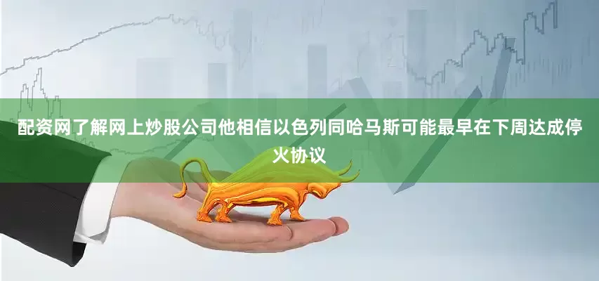 配资网了解网上炒股公司他相信以色列同哈马斯可能最早在下周达成停火协议