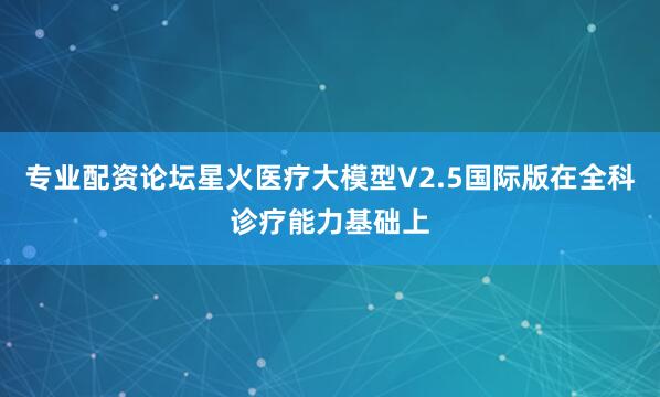 专业配资论坛星火医疗大模型V2.5国际版在全科诊疗能力基础上