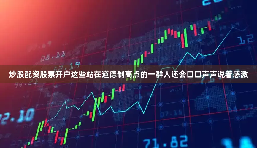 炒股配资股票开户这些站在道德制高点的一群人还会口口声声说着感激