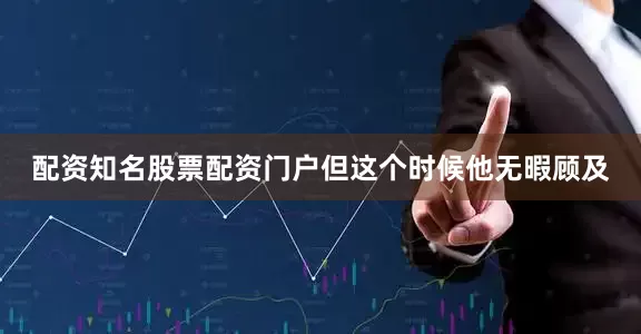 配资知名股票配资门户但这个时候他无暇顾及