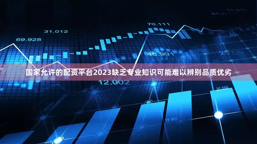国家允许的配资平台2023缺乏专业知识可能难以辨别品质优劣