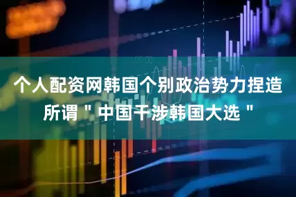 个人配资网韩国个别政治势力捏造所谓＂中国干涉韩国大选＂