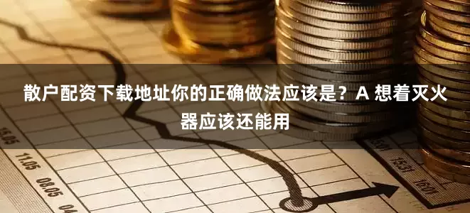 散户配资下载地址你的正确做法应该是？　　A 想着灭火器应该还能用