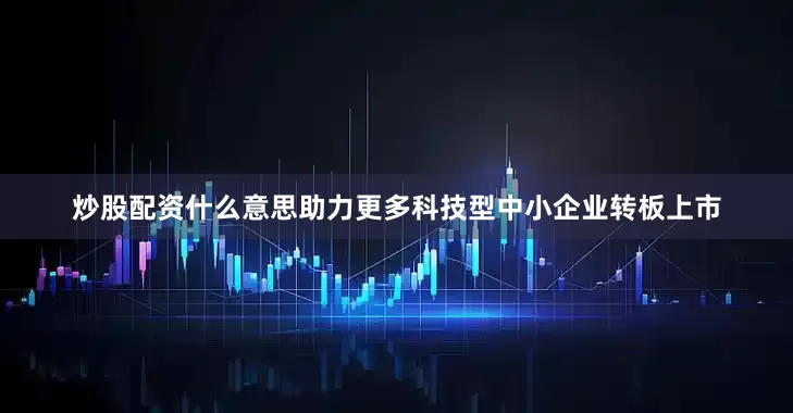 炒股配资什么意思助力更多科技型中小企业转板上市